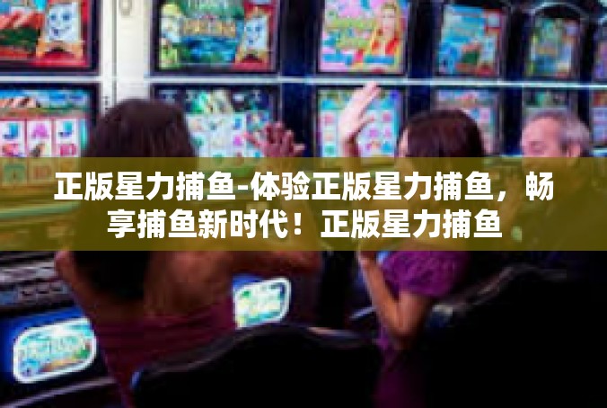 正版星力捕鱼-体验正版星力捕鱼，畅享捕鱼新时代！正版星力捕鱼