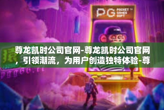 尊龙凯时公司官网-尊龙凯时公司官网，引领潮流，为用户创造独特体验-尊龙凯时公司官网