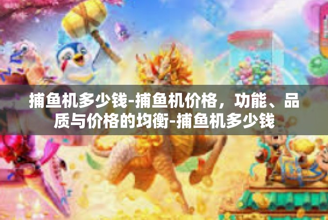 捕鱼机多少钱-捕鱼机价格，功能、品质与价格的均衡-捕鱼机多少钱