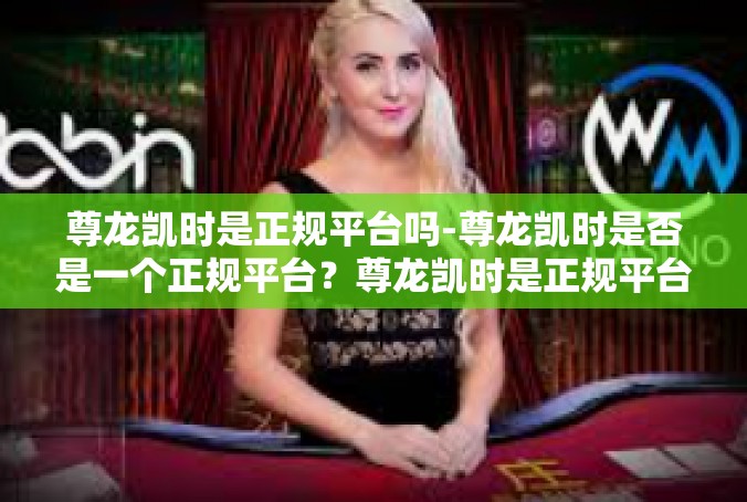 尊龙凯时是正规平台吗-尊龙凯时是否是一个正规平台？尊龙凯时是正规平台吗
