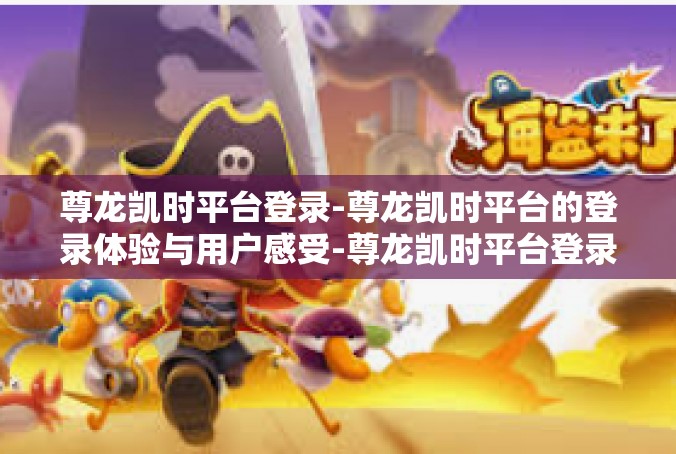 尊龙凯时平台登录-尊龙凯时平台的登录体验与用户感受-尊龙凯时平台登录