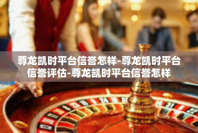 尊龙凯时平台信誉怎样-尊龙凯时平台信誉评估-尊龙凯时平台信誉怎样