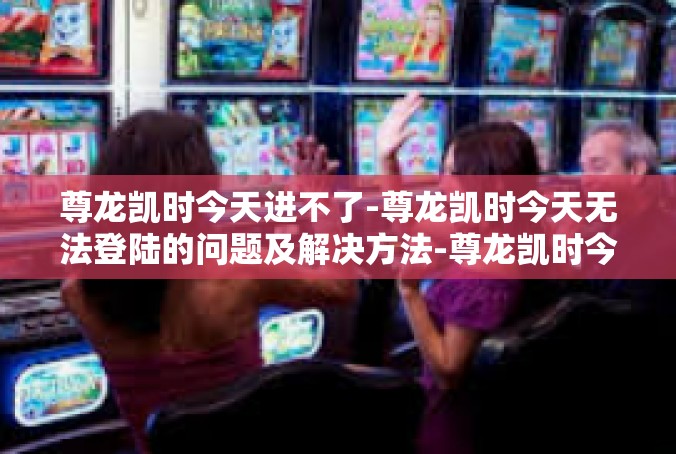 尊龙凯时今天进不了-尊龙凯时今天无法登陆的问题及解决方法-尊龙凯时今天进不了