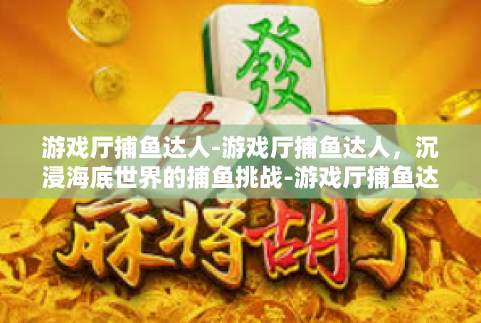 游戏厅捕鱼达人-游戏厅捕鱼达人，沉浸海底世界的捕鱼挑战-游戏厅捕鱼达人