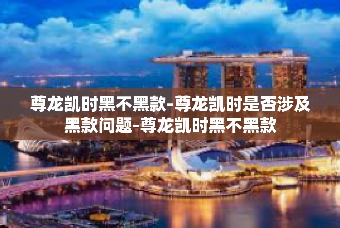 尊龙凯时黑不黑款-尊龙凯时是否涉及黑款问题-尊龙凯时黑不黑款