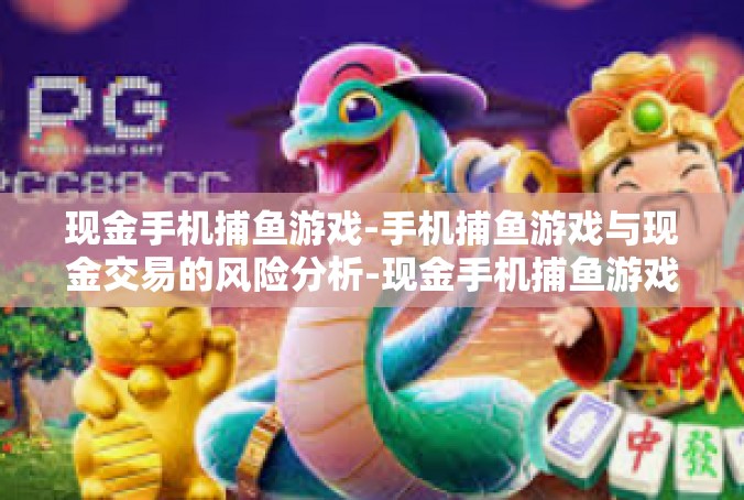 现金手机捕鱼游戏-手机捕鱼游戏与现金交易的风险分析-现金手机捕鱼游戏