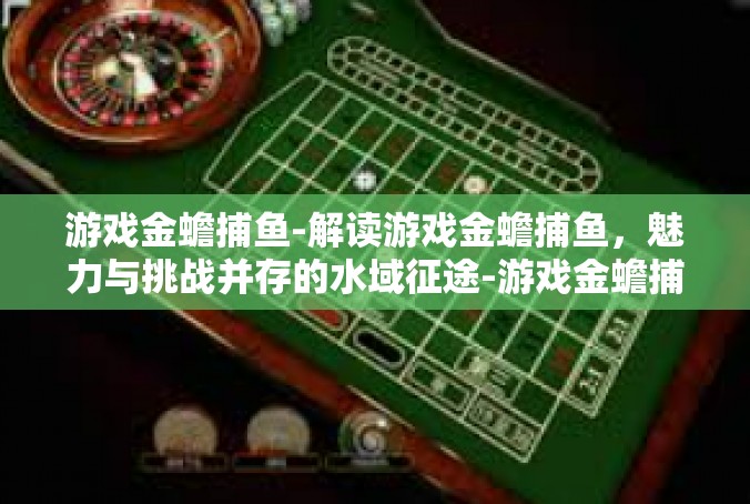 游戏金蟾捕鱼-解读游戏金蟾捕鱼，魅力与挑战并存的水域征途-游戏金蟾捕鱼