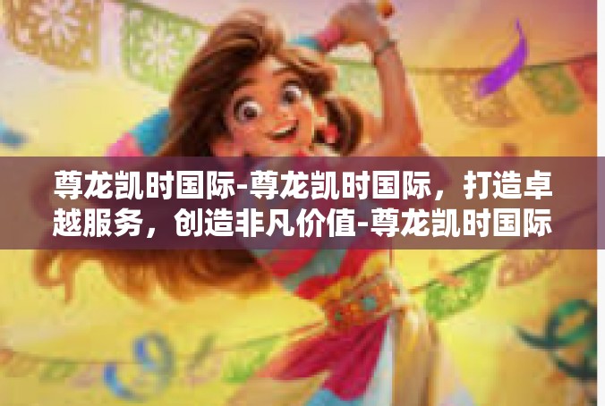 尊龙凯时国际-尊龙凯时国际，打造卓越服务，创造非凡价值-尊龙凯时国际
