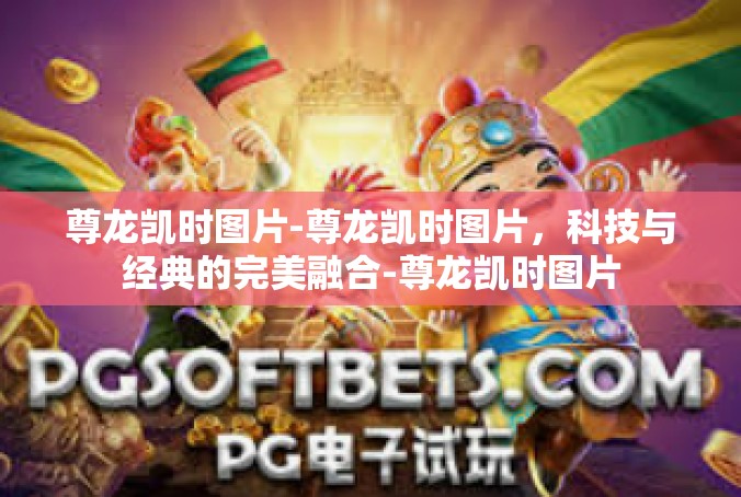 尊龙凯时图片-尊龙凯时图片，科技与经典的完美融合-尊龙凯时图片