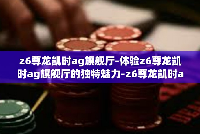 z6尊龙凯时ag旗舰厅-体验z6尊龙凯时ag旗舰厅的独特魅力-z6尊龙凯时ag旗舰厅