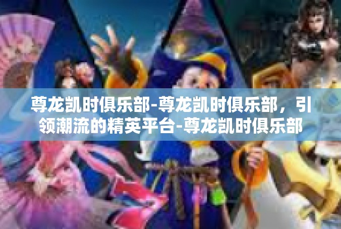 尊龙凯时俱乐部-尊龙凯时俱乐部，引领潮流的精英平台-尊龙凯时俱乐部