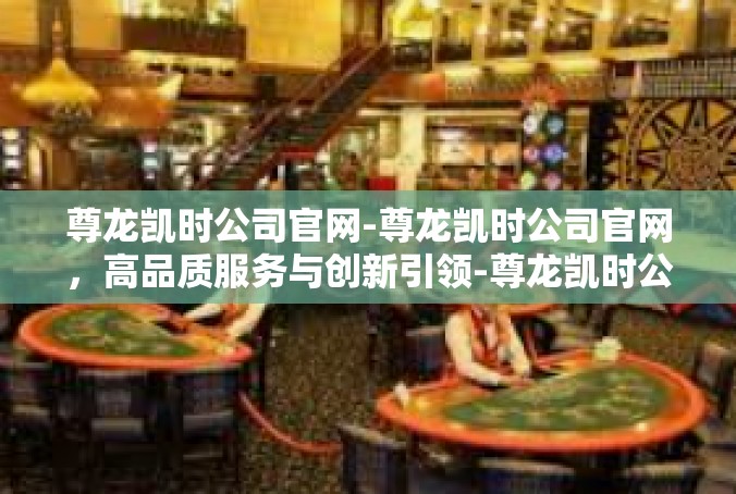 尊龙凯时公司官网-尊龙凯时公司官网，高品质服务与创新引领-尊龙凯时公司官网