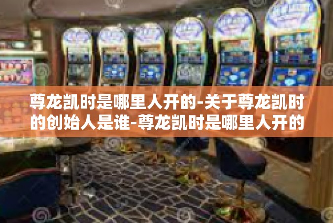 尊龙凯时是哪里人开的-关于尊龙凯时的创始人是谁-尊龙凯时是哪里人开的