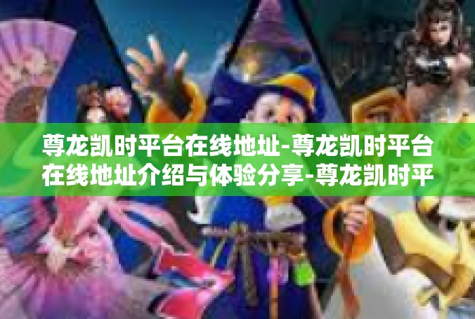 尊龙凯时平台在线地址-尊龙凯时平台在线地址介绍与体验分享-尊龙凯时平台在线地址