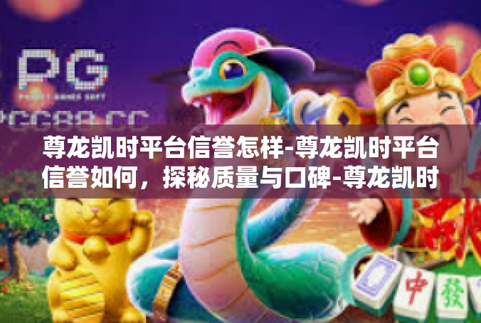 尊龙凯时平台信誉怎样-尊龙凯时平台信誉如何，探秘质量与口碑-尊龙凯时平台信誉怎样
