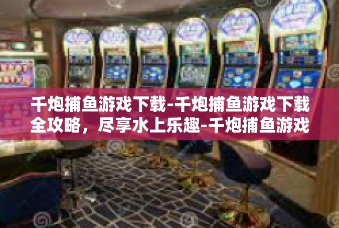 千炮捕鱼游戏下载-千炮捕鱼游戏下载全攻略，尽享水上乐趣-千炮捕鱼游戏下载