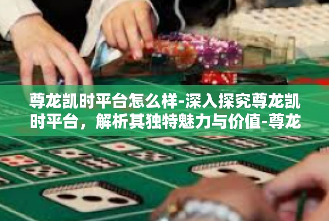 尊龙凯时平台怎么样-深入探究尊龙凯时平台，解析其独特魅力与价值-尊龙凯时平台怎么样