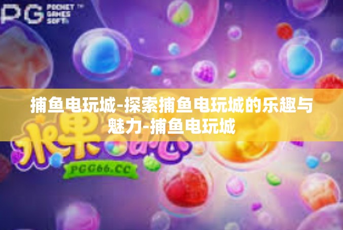 捕鱼电玩城-探索捕鱼电玩城的乐趣与魅力-捕鱼电玩城