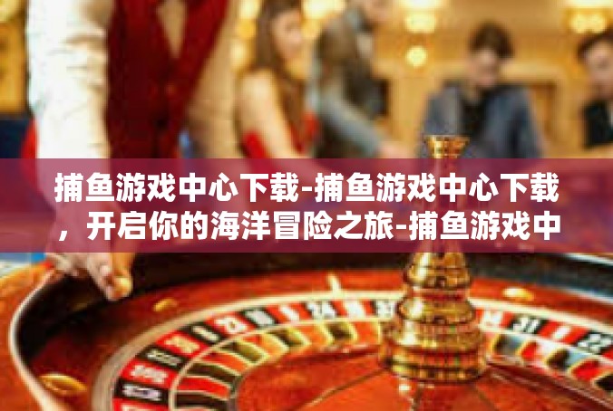 捕鱼游戏中心下载-捕鱼游戏中心下载，开启你的海洋冒险之旅-捕鱼游戏中心下载