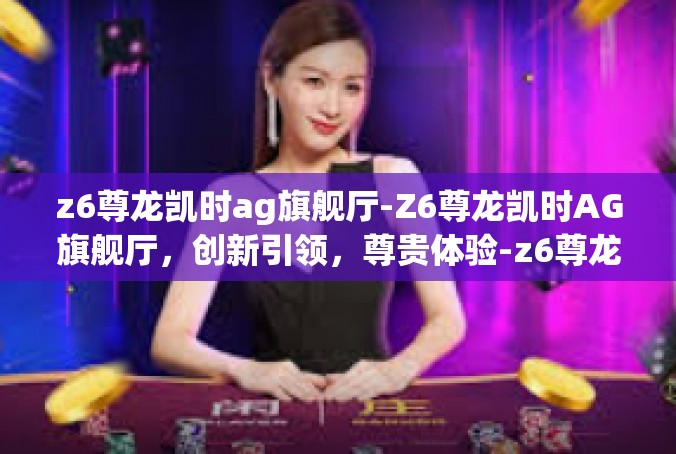 z6尊龙凯时ag旗舰厅-Z6尊龙凯时AG旗舰厅，创新引领，尊贵体验-z6尊龙凯时ag旗舰厅