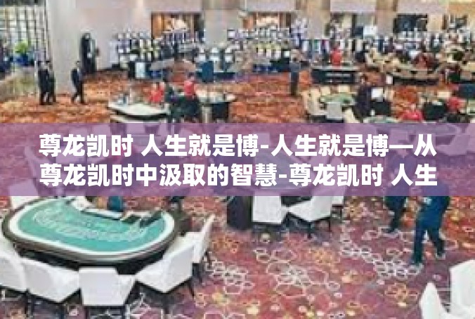 尊龙凯时 人生就是博-人生就是博—从尊龙凯时中汲取的智慧-尊龙凯时 人生就是博