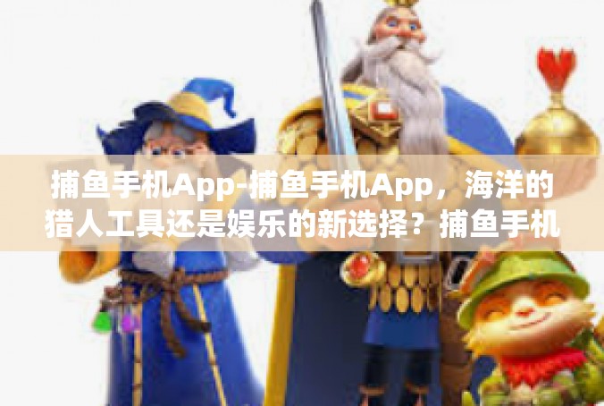 捕鱼手机App-捕鱼手机App，海洋的猎人工具还是娱乐的新选择？捕鱼手机App