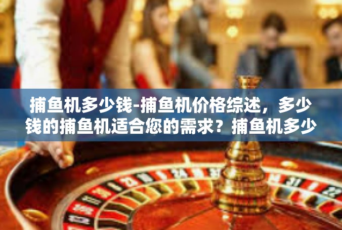 捕鱼机多少钱-捕鱼机价格综述，多少钱的捕鱼机适合您的需求？捕鱼机多少钱