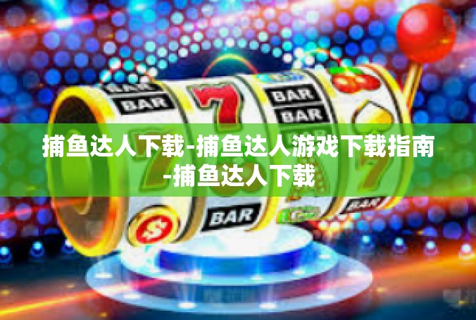 捕鱼达人下载-捕鱼达人游戏下载指南-捕鱼达人下载