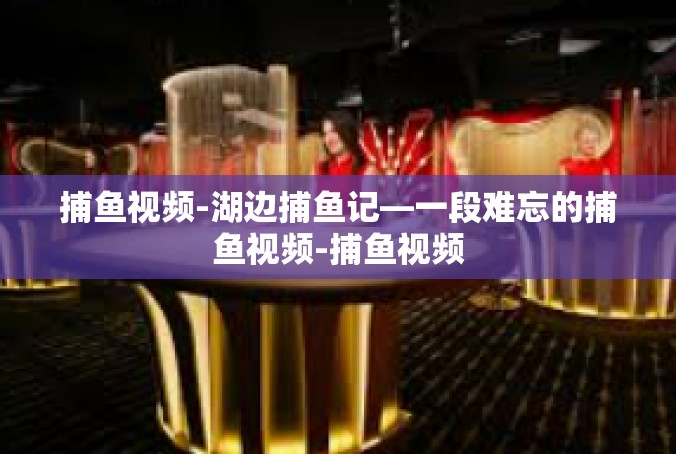 捕鱼视频-湖边捕鱼记—一段难忘的捕鱼视频-捕鱼视频