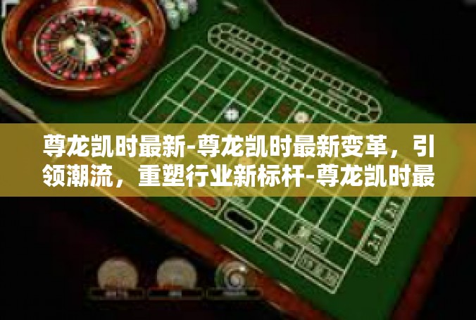 尊龙凯时最新-尊龙凯时最新变革，引领潮流，重塑行业新标杆-尊龙凯时最新