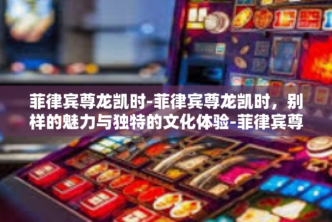 菲律宾尊龙凯时-菲律宾尊龙凯时，别样的魅力与独特的文化体验-菲律宾尊龙凯时