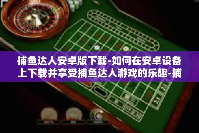 捕鱼达人安卓版下载-如何在安卓设备上下载并享受捕鱼达人游戏的乐趣-捕鱼达人安卓版下载