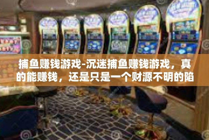 捕鱼赚钱游戏-沉迷捕鱼赚钱游戏，真的能赚钱，还是只是一个财源不明的陷阱？捕鱼赚钱游戏