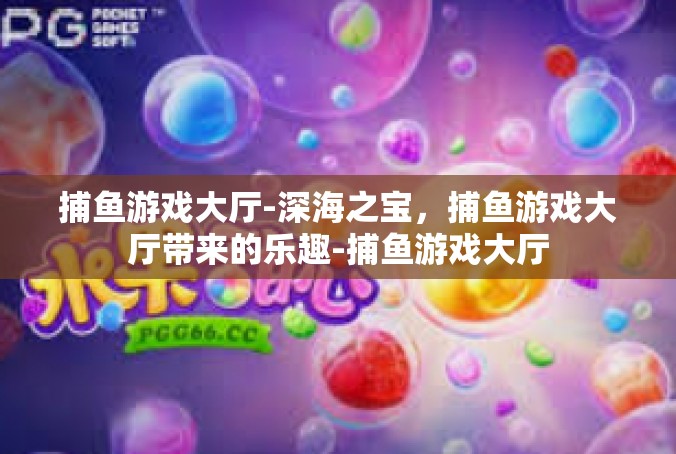 捕鱼游戏大厅-深海之宝，捕鱼游戏大厅带来的乐趣-捕鱼游戏大厅