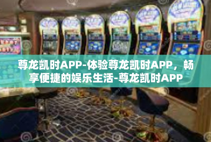 尊龙凯时APP-体验尊龙凯时APP，畅享便捷的娱乐生活-尊龙凯时APP