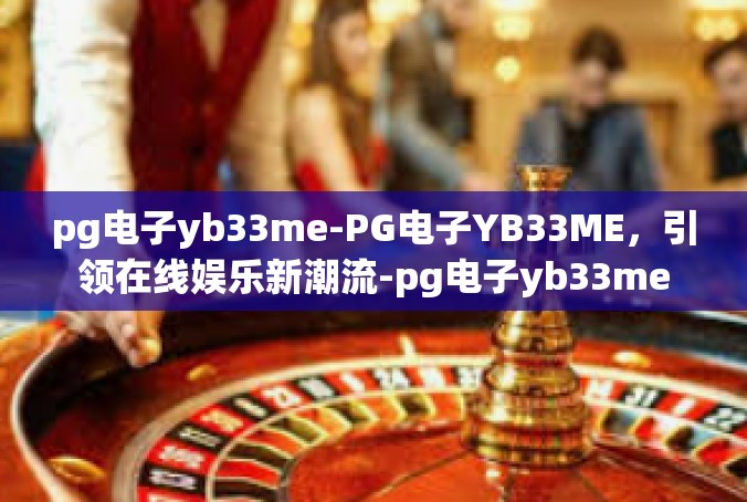 pg电子yb33me-PG电子YB33ME，引领在线娱乐新潮流-pg电子yb33me