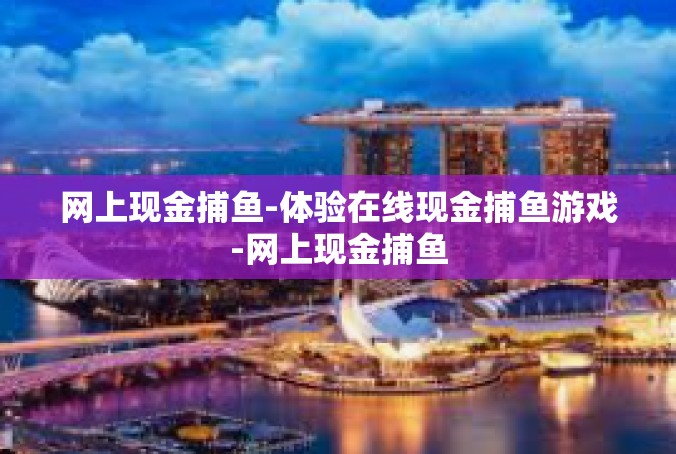 网上现金捕鱼-体验在线现金捕鱼游戏-网上现金捕鱼