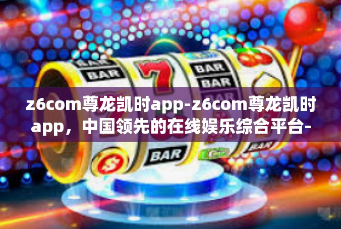 z6com尊龙凯时app-z6com尊龙凯时app，中国领先的在线娱乐综合平台-z6com尊龙凯时app