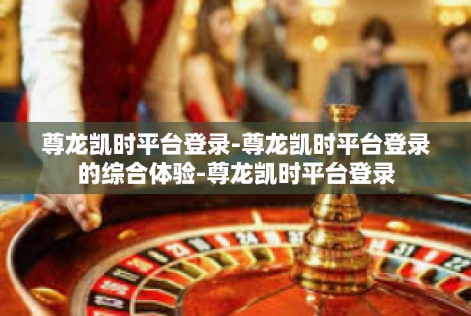 尊龙凯时平台登录-尊龙凯时平台登录的综合体验-尊龙凯时平台登录