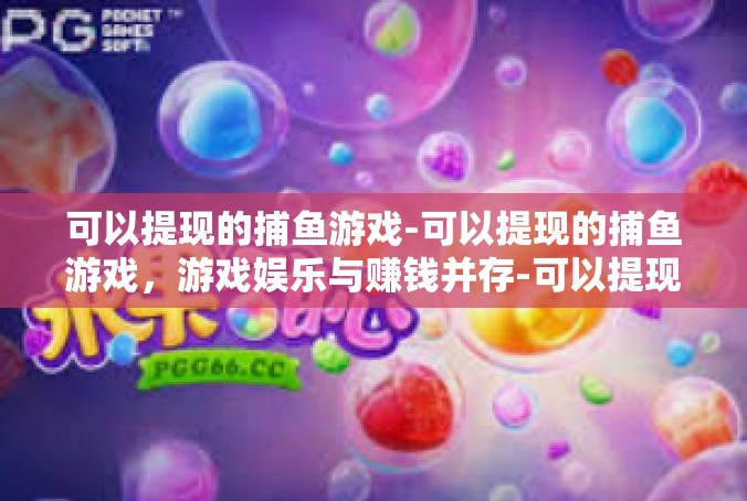 可以提现的捕鱼游戏-可以提现的捕鱼游戏，游戏娱乐与赚钱并存-可以提现的捕鱼游戏