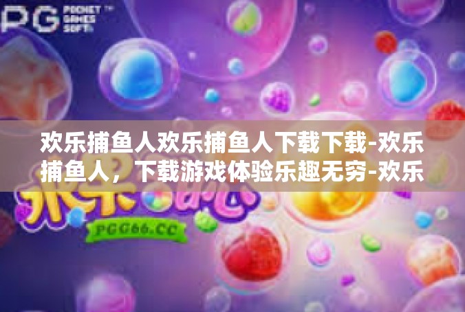 欢乐捕鱼人欢乐捕鱼人下载下载-欢乐捕鱼人，下载游戏体验乐趣无穷-欢乐捕鱼人欢乐捕鱼人下载下载