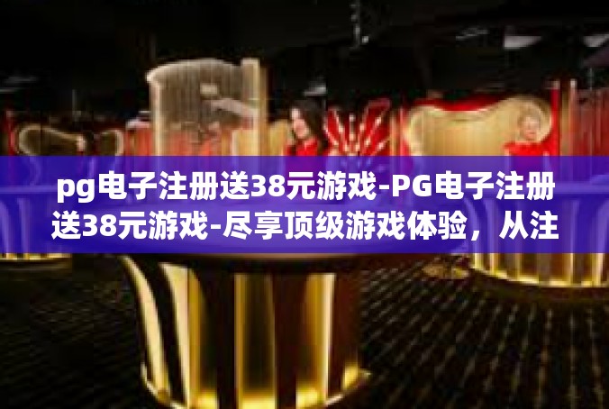 pg电子注册送38元游戏-PG电子注册送38元游戏-尽享顶级游戏体验，从注册开始！pg电子注册送38元游戏