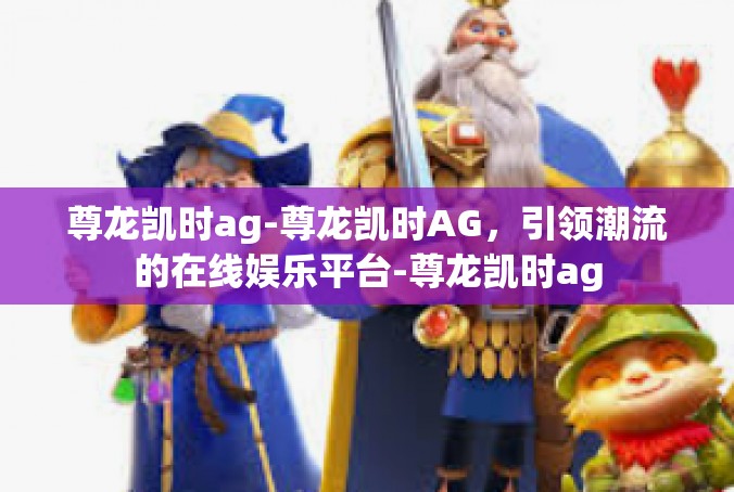 尊龙凯时ag-尊龙凯时AG，引领潮流的在线娱乐平台-尊龙凯时ag