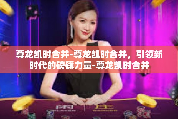 尊龙凯时合并-尊龙凯时合并，引领新时代的磅礴力量-尊龙凯时合并