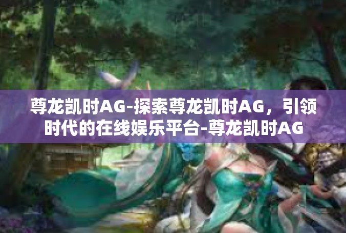 尊龙凯时AG-探索尊龙凯时AG，引领时代的在线娱乐平台-尊龙凯时AG