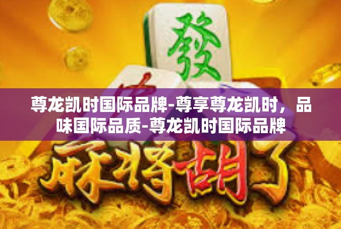 尊龙凯时国际品牌-尊享尊龙凯时，品味国际品质-尊龙凯时国际品牌