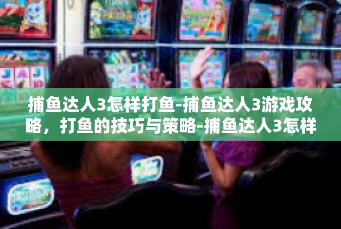 捕鱼达人3怎样打鱼-捕鱼达人3游戏攻略，打鱼的技巧与策略-捕鱼达人3怎样打鱼