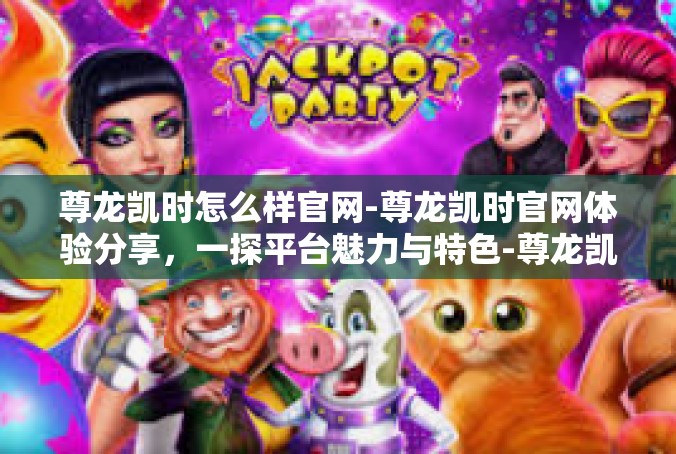 尊龙凯时怎么样官网-尊龙凯时官网体验分享，一探平台魅力与特色-尊龙凯时怎么样官网