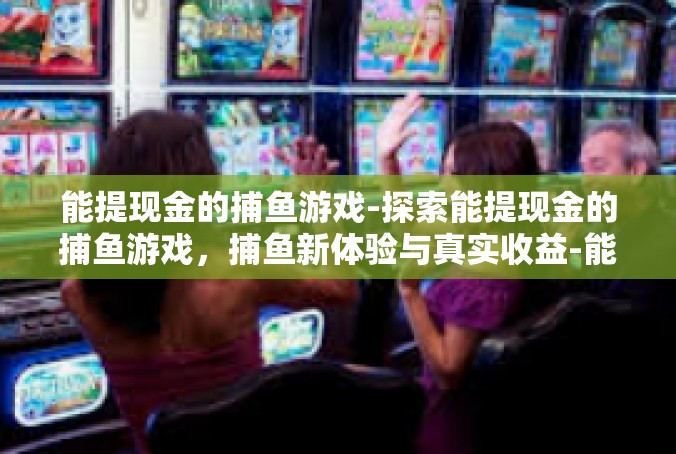 能提现金的捕鱼游戏-探索能提现金的捕鱼游戏，捕鱼新体验与真实收益-能提现金的捕鱼游戏