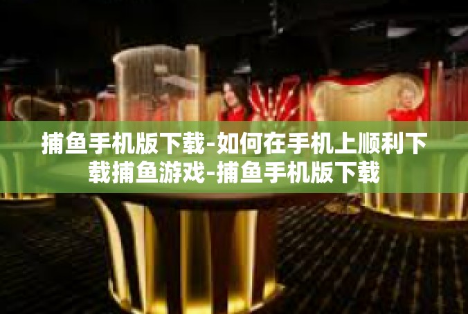 捕鱼手机版下载-如何在手机上顺利下载捕鱼游戏-捕鱼手机版下载